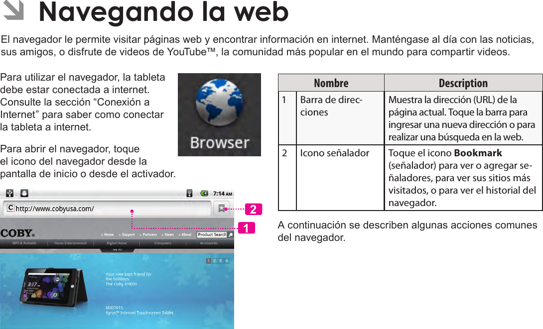 EspañolPage 65  Navegando La WebPara utilizar el navegador, la tableta debe estar conectada a internet. Consulte la sección “Conexión a Internet” para saber como conectar la tableta a internet.Para abrir el navegador, toque el icono del navegador desde la pantalla de inicio o desde el activador.12Nombre Description Barra de direc-cionesMuestra la dirección (URL) de la página actual. Toque la barra para ingresar una nueva dirección o para realizar una búsqueda en la web. Icono señalador Toque el icono Bookmark (señalador) para ver o agregar se-ñaladores, para ver sus sitios más visitados, o para ver el historial del navegador.A continuación se describen algunas acciones comunes del navegador.  ÂNavegando la webEl navegador le permite visitar páginas web y encontrar información en internet. Manténgase al día con las noticias, sus amigos, o disfrute de videos de YouTube™, la comunidad más popular en el mundo para compartir videos.