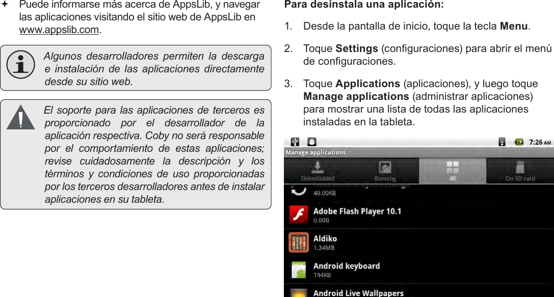 EspañolPage 70  Administración De Aplicaciones Puede informarse más acerca de AppsLib, y navegar las aplicaciones visitando el sitio web de AppsLib en  www.appslib.com. Algunos desarrolladores permiten la descargae instalación de las aplicaciones directamentedesdesusitioweb. El soporte paralasaplicaciones deterceros esproporcionado por el desarrollador de laaplicaciónrespectiva.Cobynoseráresponsablepor el comportamiento de estas aplicaciones;revise cuidadosamente la descripción y lostérminos y condiciones de uso proporcionadasporlostercerosdesarrolladoresantesdeinstalaraplicacionesensutableta.Para desinstala una aplicación:1.  Desde la pantalla de inicio, toque la tecla Menu.2.  Toque Settings (conguraciones) para abrir el menú de conguraciones.3.  Toque Applications (aplicaciones), y luego toque Manage applications (administrar aplicaciones) para mostrar una lista de todas las aplicaciones instaladas en la tableta.