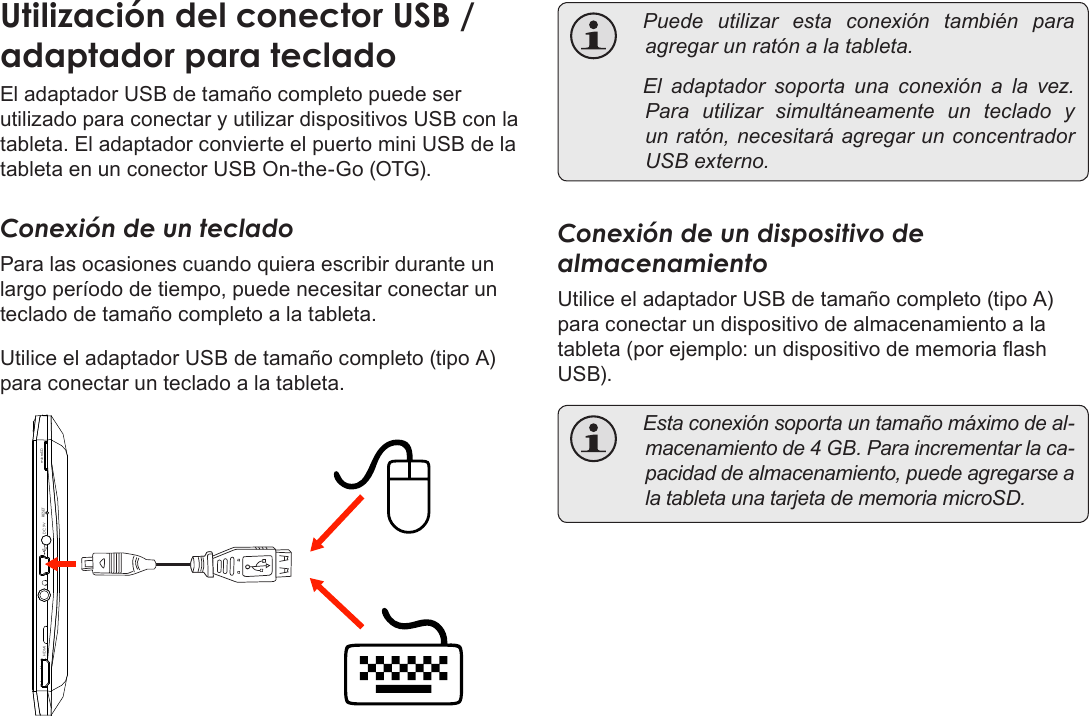 EspañolPage 75  Conexiones OpcionalesUtilización del conector USB / adaptador para tecladoEl adaptador USB de tamaño completo puede ser utilizado para conectar y utilizar dispositivos USB con la tableta. El adaptador convierte el puerto mini USB de la tableta en un conector USB On-the-Go (OTG).Conexión de un tecladoPara las ocasiones cuando quiera escribir durante un largo período de tiempo, puede necesitar conectar un teclado de tamaño completo a la tableta. Utilice el adaptador USB de tamaño completo (tipo A) para conectar un teclado a la tableta.DC 9V RESETHDMI microSD Puede utilizar esta conexión también paraagregarunratónalatableta. El adaptador soporta una conexión a la vez.Para utilizar simultáneamente un teclado yunratón,necesitaráagregarunconcentradorUSBexterno.Conexión de un dispositivo de almacenamientoUtilice el adaptador USB de tamaño completo (tipo A) para conectar un dispositivo de almacenamiento a la tableta (por ejemplo: un dispositivo de memoria ash USB). Estaconexiónsoportauntamañomáximodeal-macenamientode4GB.Paraincrementarlaca-pacidaddealmacenamiento,puedeagregarsealatabletaunatarjetadememoriamicroSD.