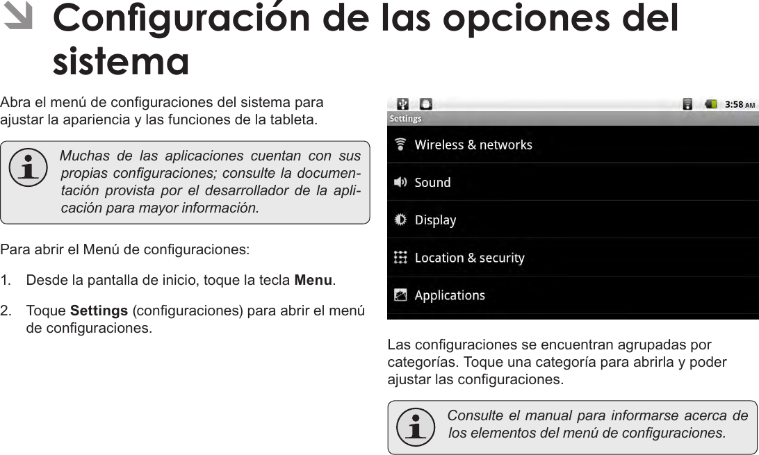 EspañolPage 76  Conguración De Las Opciones Del Sistema ÂConguración de las opciones del sistemaAbra el menú de conguraciones del sistema para ajustar la apariencia y las funciones de la tableta. Muchas de las aplicaciones cuentan con suspropiasconguraciones;consulteladocumen-tación provista por el desarrollador de la apli-caciónparamayorinformación.Para abrir el Menú de conguraciones:1.  Desde la pantalla de inicio, toque la tecla Menu.2.  Toque Settings (conguraciones) para abrir el menú de conguraciones.Las conguraciones se encuentran agrupadas por categorías. Toque una categoría para abrirla y poder ajustar las conguraciones. Consulteelmanualparainformarseacerca deloselementosdelmenúdeconguraciones.