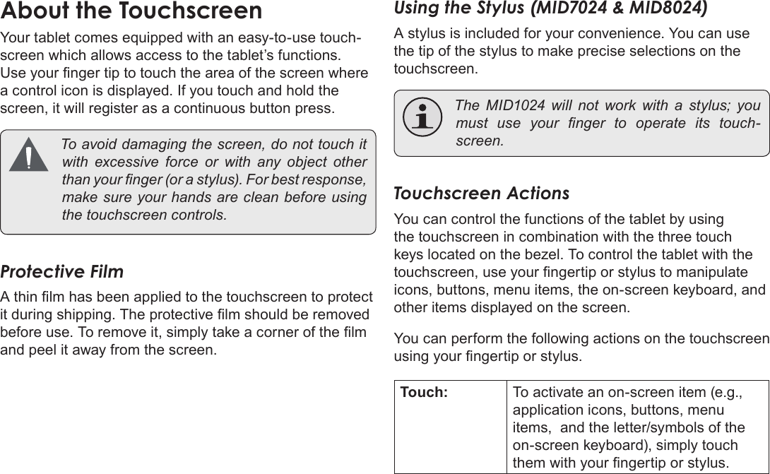 Page 8  Getting To Know The Coby KyrosEnglishAbout the TouchscreenYour tablet comes equipped with an easy-to-use touch-screen which allows access to the tablet’s functions. Use your nger tip to touch the area of the screen where a control icon is displayed. If you touch and hold the screen, it will register as a continuous button press. Toavoiddamagingthescreen,donottouchitwith excessive force or with any object otherthanyournger(orastylus).Forbestresponse,makesureyourhandsarecleanbeforeusingthetouchscreencontrols.Protective FilmA thin lm has been applied to the touchscreen to protect it during shipping. The protective lm should be removed before use. To remove it, simply take a corner of the lm and peel it away from the screen.Using the Stylus (MID7024 &amp; MID8024)A stylus is included for your convenience. You can use the tip of the stylus to make precise selections on the touchscreen. The MID1024 will not work with a stylus; youmust use your nger to operate its touch-screen.Touchscreen ActionsYou can control the functions of the tablet by using the touchscreen in combination with the three touch keys located on the bezel. To control the tablet with the touchscreen, use your ngertip or stylus to manipulate icons, buttons, menu items, the on-screen keyboard, and other items displayed on the screen.You can perform the following actions on the touchscreen using your ngertip or stylus.Touch: To activate an on-screen item (e.g., application icons, buttons, menu items,  and the letter/symbols of the on-screen keyboard), simply touch them with your ngertip or stylus.