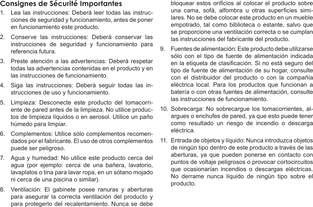 EspañolPage 81  Avisos De SeguridadConsignes de Sécurité Importantes1.  Lea las instrucciones: Deberá leer todas las instruc-ciones de seguridad y funcionamiento, antes de poner en funcionamiento este producto.2.  Conserve  las  instrucciones:  Deberá  conservar  las instrucciones  de  seguridad  y  funcionamiento  para referencia futura.3.  Preste atención a  las advertencias: Deberá respetar todas las advertencias contenidas en el producto y en las instrucciones de funcionamiento.4.  Siga  las  instrucciones:  Deberá  seguir  todas  las  in-strucciones de uso y funcionamiento.5.  Limpieza:  Desconecte  este  producto  del  tomacorri-ente de pared antes de la limpieza. No utilice produc-tos de limpieza líquidos o en aerosol. Utilice un paño húmedo para limpiar.6.  Complementos: Utilice sólo complementos recomen-dados por el fabricante. El uso de otros complementos puede ser peligroso.7.  Agua y humedad: No utilice este producto cerca del agua  (por  ejemplo:  cerca  de  una  bañera,  lavatorio, lavaplatos o tina para lavar ropa, en un sótano mojado ni cerca de una piscina o similar).8.  Ventilación:  El  gabinete  posee  ranuras  y  aberturas para  asegurar  la  correcta  ventilación  del  producto  y para protegerlo del  recalentamiento. Nunca  se debe bloquear  estos oricios  al  colocar  el  producto  sobre una  cama,  sofá,  alfombra  u  otras  supercies  simi-lares. No se debe colocar este producto en un mueble empotrado,  tal  como  biblioteca  o  estante, salvo que se proporcione una ventilación correcta o se cumplan las instrucciones del fabricante del producto.9.  Fuentes de alimentación: Este producto debe utilizarse sólo  con  el  tipo  de  fuente  de  alimentación  indicada en la etiqueta de clasicación. Si no está seguro del tipo de fuente de alimentación de su hogar, consulte con  el  distribuidor  del  producto  o  con  la  compañía eléctrica  local.  Para  los  productos  que  funcionan  a batería o con otras fuentes de alimentación, consulte las instrucciones de funcionamiento.10.  Sobrecarga:  No  sobrecargue  los  tomacorrientes,  al-argues o enchufes de pared, ya que esto puede tener como  resultado  un  riesgo  de  incendio  o  descarga eléctrica.11.  Entrada de objetos y líquido: Nunca introduzca objetos de ningún tipo dentro de este producto a través de las aberturas,  ya  que  pueden  ponerse  en  contacto  con puntos de voltaje peligrosos o provocar cortocircuitos que  ocasionarían  incendios  o  descargas  eléctricas. No  derrame  nunca  líquido  de  ningún  tipo  sobre  el producto.