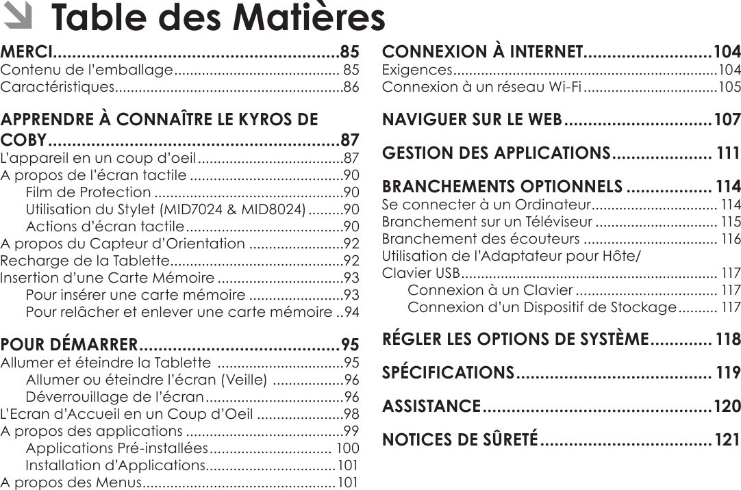 Français Page 84  Table Des Matières ÂTable des MatièresMERCI............................................................85Contenu de l’emballage .......................................... 85Caractéristiques ..........................................................86APPRENDRE À CONNAÎTRE LE KYROS DE COBY .............................................................87L’appareil en un coup d’oeil .....................................87A propos de l’écran tactile .......................................90Film de Protection ................................................90Utilisation du Stylet (MID7024 &amp; MID8024) .........90Actions d’écran tactile ........................................90A propos du Capteur d’Orientation ........................92Recharge de la Tablette............................................92Insertion d’une Carte Mémoire ................................93Pour insérer une carte mémoire ........................93Pour relâcher et enlever une carte mémoire ..94POUR DÉMARRER ..........................................95Allumer et éteindre la Tablette  ................................95Allumer ou éteindre l’écran (Veille)  ..................96Déverrouillage de l’écran ...................................96L’Ecran d’Accueil en un Coup d’Oeil ......................98A propos des applications ........................................99Applications Pré-installées ............................... 100Installation d’Applications.................................101A propos des Menus .................................................101CONNEXION À INTERNET...........................104Exigences ...................................................................104Connexion à un réseau Wi-Fi ..................................105NAVIGUER SUR LE WEB ...............................107GESTION DES APPLICATIONS ..................... 111BRANCHEMENTS OPTIONNELS .................. 114Se connecter à un Ordinateur ................................ 114Branchement sur un Téléviseur ............................... 115Branchement des écouteurs .................................. 116Utilisation de l’Adaptateur pour Hôte/ Clavier USB ................................................................. 117Connexion à un Clavier .................................... 117Connexion d’un Dispositif de Stockage .......... 117RÉGLER LES OPTIONS DE SYSTÈME .............118SPÉCIFICATIONS ......................................... 119ASSISTANCE ................................................120NOTICES DE SÛRETÉ ....................................121