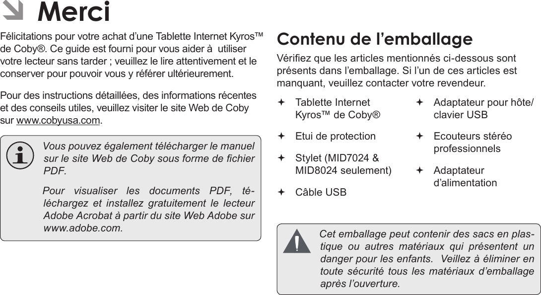 FrançaisPage 85  Merci ÂMerciFélicitations pour votre achat d’une Tablette Internet Kyros™ de Coby®. Ce guide est fourni pour vous aider à  utiliser votre lecteur sans tarder ; veuillez le lire attentivement et le conserver pour pouvoir vous y référer ultérieurement.Pour des instructions détaillées, des informations récentes et des conseils utiles, veuillez visiter le site Web de Coby sur www.cobyusa.com. VouspouvezégalementtéléchargerlemanuelsurlesiteWebdeCobysousformedechierPDF. Pour visualiser les documents PDF, té-léchargez et installez gratuitement le lecteurAdobeAcrobatàpartirdusiteWebAdobesurwww.adobe.com.Contenu de l’emballageVériez que les articles mentionnés ci-dessous sont présents dans l’emballage. Si l’un de ces articles est manquant, veuillez contacter votre revendeur. Tablette Internet Kyros™ de Coby® Etui de protection Stylet (MID7024 &amp; MID8024 seulement) Câble USB Adaptateur pour hôte/clavier USB Ecouteurs stéréo professionnels Adaptateur d’alimentation Cetemballagepeutcontenirdessacsenplas-tique ou autres matériaux qui présentent undangerpourlesenfants.Veillezàéliminerentoute sécurité tous les matériaux d’emballageaprèsl’ouverture.