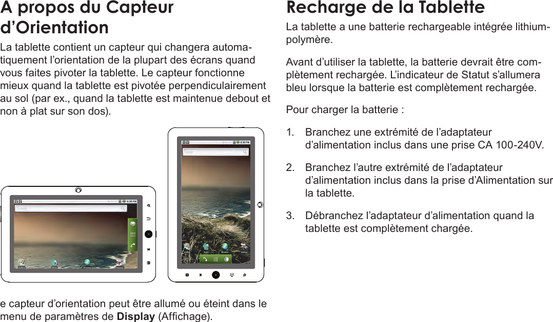 Français Page 92  Apprendre À Connaître Le Kyros De CobyA propos du Capteur d’OrientationLa tablette contient un capteur qui changera automa-tiquement l’orientation de la plupart des écrans quand vous faites pivoter la tablette. Le capteur fonctionne mieux quand la tablette est pivotée perpendiculairement au sol (par ex., quand la tablette est maintenue debout et non à plat sur son dos).e capteur d’orientation peut être allumé ou éteint dans le menu de paramètres de Display (Afchage).Recharge de la TabletteLa tablette a une batterie rechargeable intégrée lithium-polymère.Avant d’utiliser la tablette, la batterie devrait être com-plètement rechargée. L’indicateur de Statut s’allumera bleu lorsque la batterie est complètement rechargée.Pour charger la batterie :1.  Branchez une extrémité de l’adaptateur d’alimentation inclus dans une prise CA 100-240V.2.  Branchez l’autre extrémité de l’adaptateur d’alimentation inclus dans la prise d’Alimentation sur la tablette.3.  Débranchez l’adaptateur d’alimentation quand la tablette est complètement chargée.