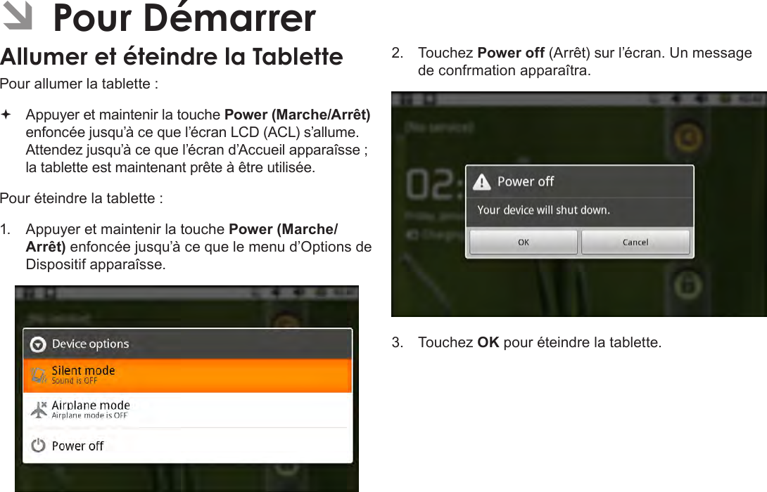 FrançaisPage 95  Pour Démarrer ÂPour DémarrerAllumer et éteindre la Tablette Pour allumer la tablette : Appuyer et maintenir la touche Power (Marche/Arrêt) enfoncée jusqu’à ce que l’écran LCD (ACL) s’allume. Attendez jusqu’à ce que l’écran d’Accueil apparaîsse ; la tablette est maintenant prête à être utilisée.Pour éteindre la tablette :1.  Appuyer et maintenir la touche Power (Marche/Arrêt) enfoncée jusqu’à ce que le menu d’Options de Dispositif apparaîsse.2.  Touchez Power off (Arrêt) sur l’écran. Un message de confrmation apparaîtra.3.  Touchez OK pour éteindre la tablette.