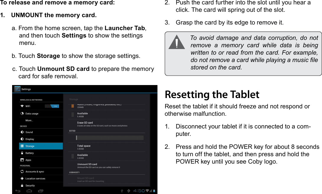 Getting To Know The Internet Tablet  Page 11EnglishTo release and remove a memory card:1.  UNMOUNT the memory card.a. From the home screen, tap the Launcher Tab, and then touch Settings to show the settings menu.b. Touch Storage to show the storage settings.c. Touch Unmount SD card to prepare the memory card for safe removal. 2.  Push the card further into the slot until you hear a click. The card will spring out of the slot.3.  Grasp the card by its edge to remove it. To avoid damage and data corruption, do notremove a memory card while data is beingwrittentoorreadfromthecard.Forexample,donotremoveacardwhileplayingamusiclestoredonthecard.Resetting the TabletReset the tablet if it should freeze and not respond or otherwise malfunction.1.  Disconnect your tablet if it is connected to a com-puter. 2.  Press and hold the POWER key for about 8 seconds to turn off the tablet, and then press and hold the POWER key until you see Coby logo.