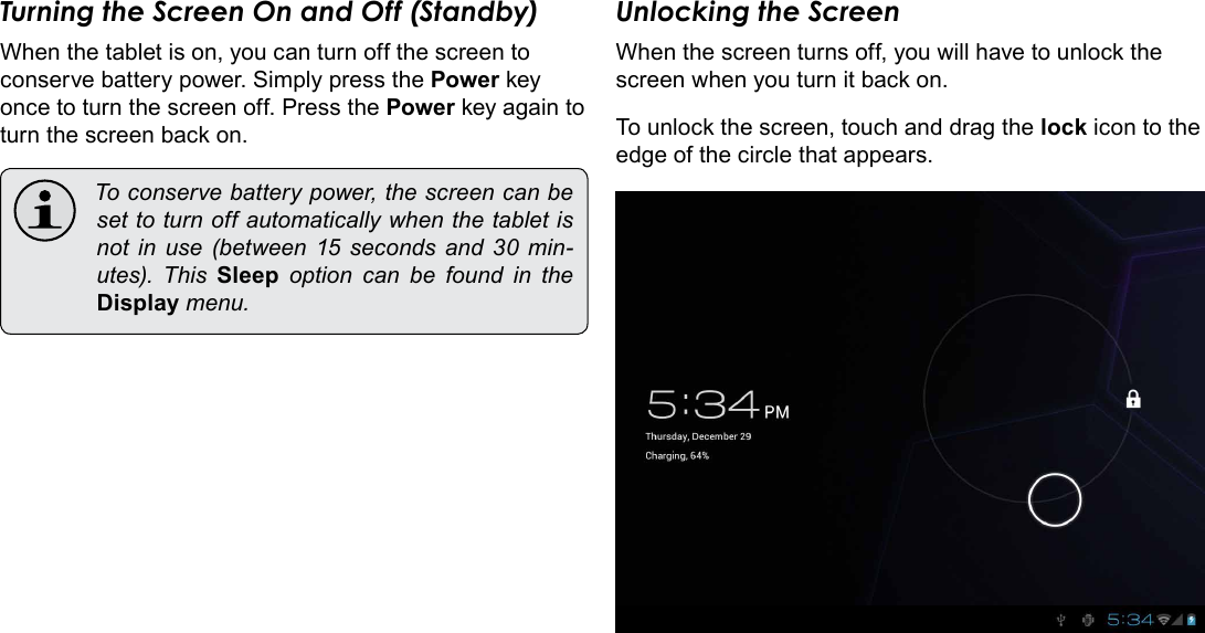 Getting Started  Page 13EnglishTurning the Screen On and Off (Standby) When the tablet is on, you can turn off the screen to conserve battery power. Simply press the Power key once to turn the screen off. Press the Power key again to turn the screen back on. Toconservebatterypower,thescreencanbesettoturnoffautomaticallywhenthetabletisnot in use (between 15 seconds and 30 min-utes). This Sleep option can be found in theDisplaymenu.Unlocking the ScreenWhen the screen turns off, you will have to unlock the screen when you turn it back on. To unlock the screen, touch and drag the lock icon to the edge of the circle that appears.