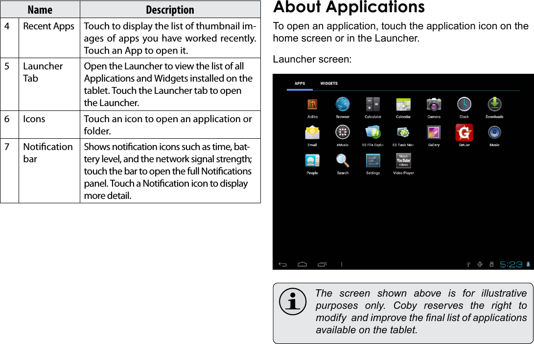 Getting Started  Page 15EnglishName Description4 Recent Apps Touch to display the list of thumbnail im-ages of apps you have worked recently. Touch an App to open it.5 Launcher TabOpen the Launcher to view the list of all Applications and Widgets installed on the tablet. Touch the Launcher tab to open the Launcher.6 Icons Touch an icon to open an application or folder.7 Notication barShows notication icons such as time, bat-tery level, and the network signal strength; touch the bar to open the full Notications panel. Touch a Notication icon to display more detail. To open an application, touch the application icon on the home screen or in the Launcher.Launcher screen: The screen shown above is for illustrativepurposes only. Coby reserves the right tomodifyandimprovethenallistofapplicationsavailableonthetablet.