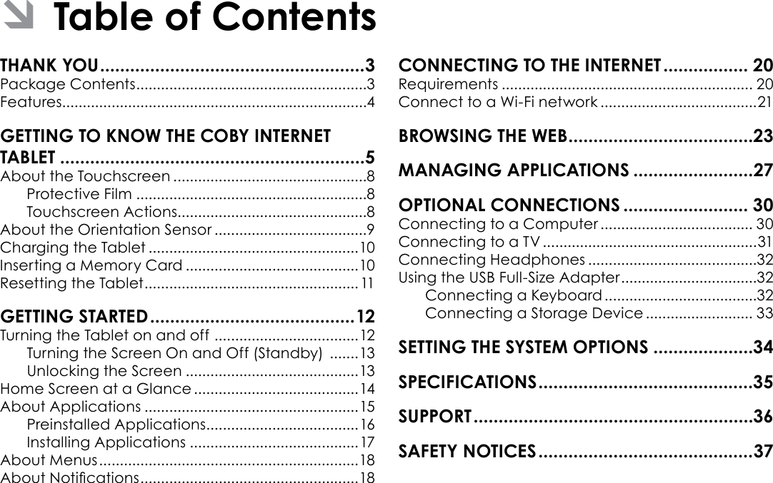 Page 2  Table Of ContentsEnglishPackage Contents ........................................................3Features..........................................................................4About the Touchscreen ...............................................8Protective Film ........................................................8Touchscreen Actions..............................................8About the Orientation Sensor .....................................9Charging the Tablet ...................................................10Inserting a Memory Card ..........................................10Resetting the Tablet .................................................... 11Turning the Tablet on and off  ...................................12Turning the Screen On and Off (Standby)  .......13Unlocking the Screen ..........................................13Home Screen at a Glance ........................................14About Applications ....................................................15Preinstalled Applications .....................................16Installing Applications .........................................17About Menus ...............................................................18About Notications .....................................................18 Requirements ............................................................. 20Connect to a Wi-Fi network ......................................21 Connecting to a Computer ..................................... 30Connecting to a TV ....................................................31Connecting Headphones .........................................32Using the USB Full-Size Adapter .................................32Connecting a Keyboard .....................................32Connecting a Storage Device .......................... 33Â