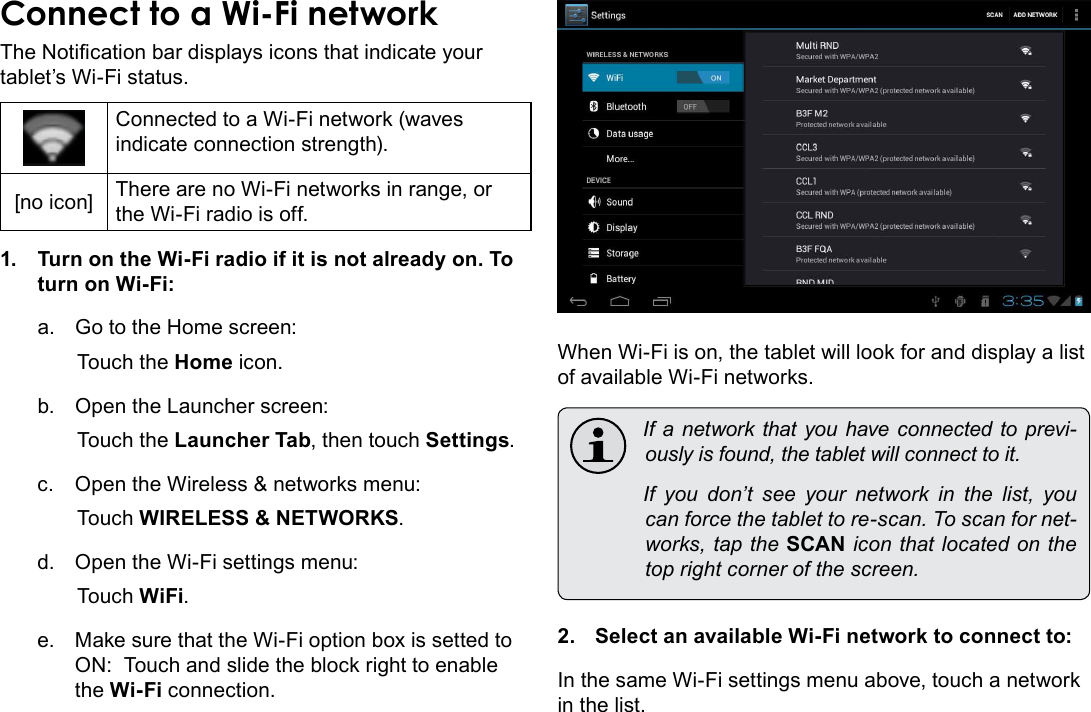 Connecting To The Internet  Page 21EnglishThe Notication bar displays icons that indicate your tablet’s Wi-Fi status.Connected to a Wi-Fi network (waves indicate connection strength).[no icon] There are no Wi-Fi networks in range, or the Wi-Fi radio is off.1.  Turn on the Wi-Fi radio if it is not already on. To turn on Wi-Fi:a.  Go to the Home screen: Touch the Home icon.b.  Open the Launcher screen:  Touch the Launcher Tab, then touch Settings.c.  Open the Wireless &amp; networks menu:  Touch WIRELESS &amp; NETWORKS.d.  Open the Wi-Fi settings menu:  Touch WiFi.e.  Make sure that the Wi-Fi option box is setted to ON:  Touch and slide the block right to enable the Wi-Fi connection.When Wi-Fi is on, the tablet will look for and display a list of available Wi-Fi networks. Ifanetworkthatyouhaveconnectedtoprevi-ouslyisfound,thetabletwillconnecttoit. If you don’t see your network in the list, youcanforcethetablettore-scan.Toscanfornet-works,taptheSCANiconthatlocatedonthetoprightcornerofthescreen.2.  Select an available Wi-Fi network to connect to:In the same Wi-Fi settings menu above, touch a network in the list.