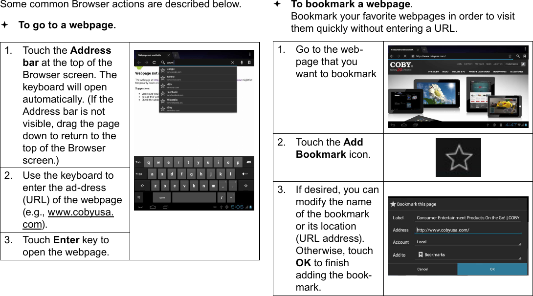 Page 24  Browsing The WebEnglishSome common Browser actions are described below.  To go to a webpage.1.  Touch the Address bar at the top of the Browser screen. The  keyboard will open automatically. (If the Address bar is not visible, drag the page down to return to the top of the Browser screen.)2.  Use the keyboard to enter the ad-dress (URL) of the webpage (e.g., www.cobyusa.com).3.  Touch Enter key to open the webpage. To bookmark a webpage.  Bookmark your favorite webpages in order to visit them quickly without entering a URL.1.  Go to the web-page that you want to bookmark2.  Touch the Add Bookmark icon.3.  If desired, you can modify the name of the bookmark or its location (URL address). Otherwise, touch OK to nish adding the book-mark.