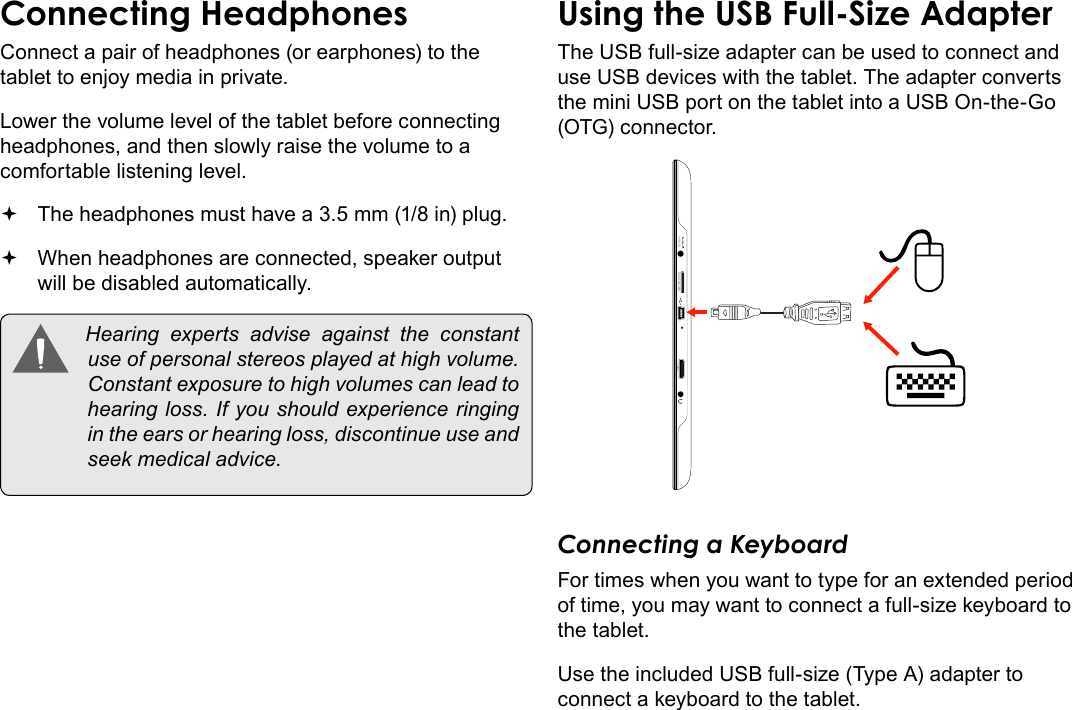 Page 32  Optional ConnectionsEnglishConnect a pair of headphones (or earphones) to the tablet to enjoy media in private.Lower the volume level of the tablet before connecting headphones, and then slowly raise the volume to a comfortable listening level. The headphones must have a 3.5 mm (1/8 in) plug. When headphones are connected, speaker output  will be disabled automatically. Hearing experts advise against the constantuseofpersonalstereosplayedathighvolume.Constantexposuretohighvolumescanleadtohearingloss.Ifyoushouldexperienceringingintheearsorhearingloss,discontinueuseandseekmedicaladvice.The USB full-size adapter can be used to connect and use USB devices with the tablet. The adapter converts the mini USB port on the tablet into a USB On-the-Go (OTG) connector.DC IN 5VHDMI MEMORY CARDConnecting a KeyboardFor times when you want to type for an extended period of time, you may want to connect a full-size keyboard to the tablet. Use the included USB full-size (Type A) adapter to connect a keyboard to the tablet.