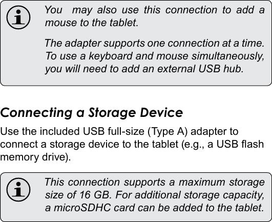 Optional Connections  Page 33English You  may also use this connection to add amousetothetablet. Theadaptersupportsoneconnectionatatime.Touseakeyboardandmousesimultaneously,youwillneedtoaddanexternalUSBhub.Connecting a Storage DeviceUse the included USB full-size (Type A) adapter to connect a storage device to the tablet (e.g., a USB ash memory drive). Thisconnectionsupportsamaximumstoragesizeof16GB.Foradditionalstoragecapacity,amicroSDHCcardcanbeaddedtothetablet.