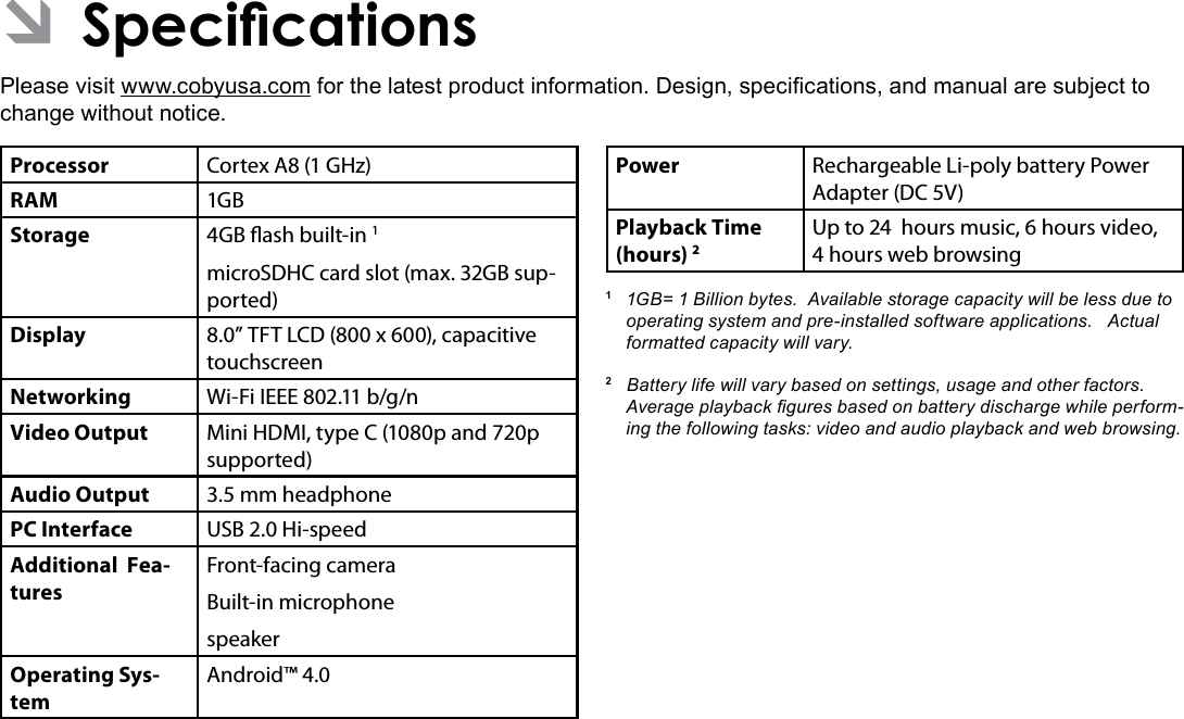 Specications  Page 35EnglishÂPlease visit www.cobyusa.com for the latest product information. Design, specications, and manual are subject to change without notice.Processor Cortex A8 (1 GHz)RAM 1GBStorage 4GB ash built-in 1microSDHC card slot (max. 32GB sup-ported)Display 8.0” TFT LCD (800 x 600), capacitive touchscreenNetworking Wi-Fi IEEE 802.11 b/g/nVideo Output Mini HDMI, type C (1080p and 720p supported)Audio Output 3.5 mm headphonePC Interface USB 2.0 Hi-speedAdditional  Fea-turesFront-facing cameraBuilt-in microphonespeakerOperating Sys-temAndroid™ 4.0Power Rechargeable Li-poly battery Power Adapter (DC 5V)Playback Time (hours) 2Up to 24  hours music, 6 hours video, 4 hours web browsing1 1GB=1Billionbytes.Availablestoragecapacitywillbelessduetooperatingsystemandpre-installedsoftwareapplications.Actualformattedcapacitywillvary.2Batterylifewillvarybasedonsettings,usageandotherfactors.Averageplaybackguresbasedonbatterydischargewhileperform-ingthefollowingtasks:videoandaudioplaybackandwebbrowsing.