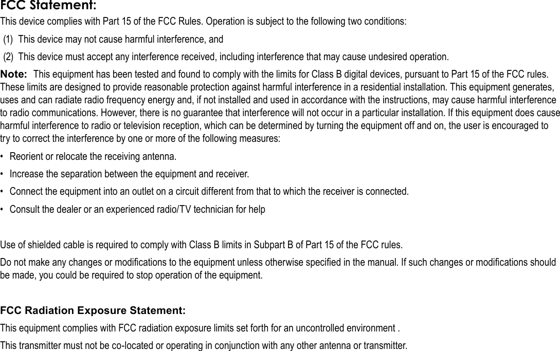 Page 38  Safety NoticesEnglishThis device complies with Part 15 of the FCC Rules. Operation is subject to the following two conditions:(1)  This device may not cause harmful interference, and(2)  This device must accept any interference received, including interference that may cause undesired operation.Note:  This equipment has been tested and found to comply with the limits for Class B digital devices, pursuant to Part 15 of the FCC rules. These limits are designed to provide reasonable protection against harmful interference in a residential installation. This equipment generates, uses and can radiate radio frequency energy and, if not installed and used in accordance with the instructions, may cause harmful interference to radio communications. However, there is no guarantee that interference will not occur in a particular installation. If this equipment does cause harmful interference to radio or television reception, which can be determined by turning the equipment off and on, the user is encouraged to try to correct the interference by one or more of the following measures:•  Reorient or relocate the receiving antenna.•  Increase the separation between the equipment and receiver.•  Connect the equipment into an outlet on a circuit different from that to which the receiver is connected.•  Consult the dealer or an experienced radio/TV technician for helpUse of shielded cable is required to comply with Class B limits in Subpart B of Part 15 of the FCC rules.Do not make any changes or modications to the equipment unless otherwise specied in the manual. If such changes or modications should be made, you could be required to stop operation of the equipment.FCC Radiation Exposure Statement: This equipment complies with FCC radiation exposure limits set forth for an uncontrolled environment . This transmitter must not be co-located or operating in conjunction with any other antenna or transmitter.