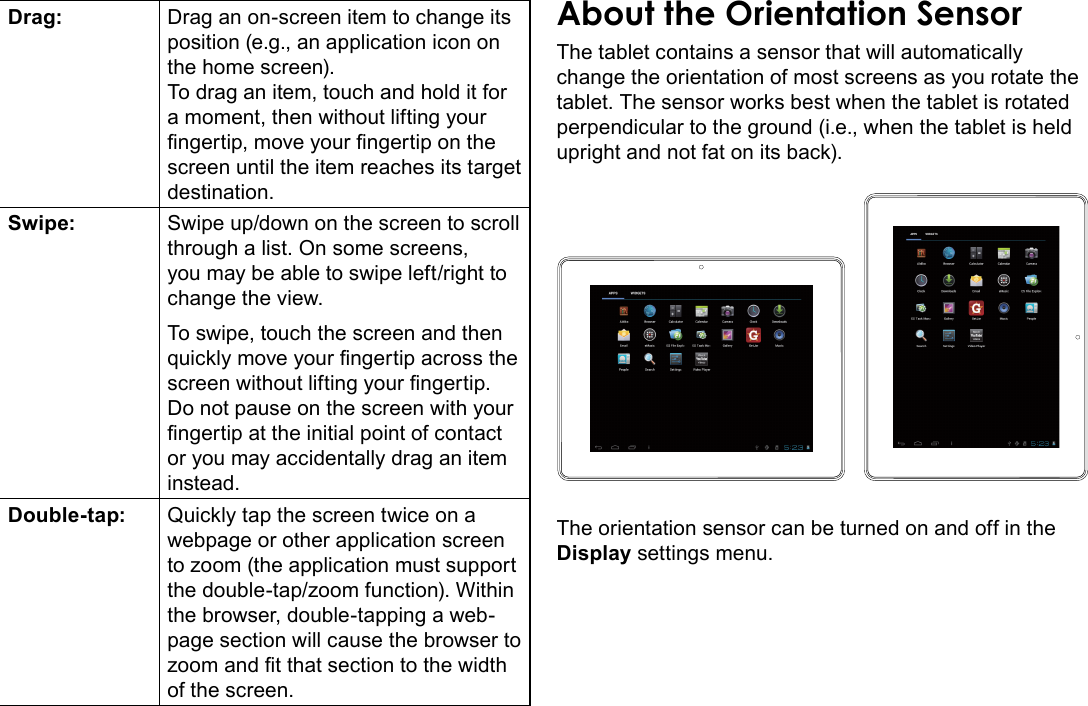 Getting To Know The Internet Tablet  Page 9EnglishDrag: Drag an on-screen item to change its position (e.g., an application icon on the home screen).To drag an item, touch and hold it for a moment, then without lifting your ngertip, move your ngertip on the screen until the item reaches its target destination.Swipe: Swipe up/down on the screen to scroll through a list. On some screens, you may be able to swipe left/right to change the view.To swipe, touch the screen and then quickly move your ngertip across the screen without lifting your ngertip. Do not pause on the screen with your ngertip at the initial point of contact or you may accidentally drag an item instead.Double-tap: Quickly tap the screen twice on a webpage or other application screen to zoom (the application must support the double-tap/zoom function). Within the browser, double-tapping a web-page section will cause the browser to zoom and t that section to the width of the screen.The tablet contains a sensor that will automatically change the orientation of most screens as you rotate the tablet. The sensor works best when the tablet is rotated perpendicular to the ground (i.e., when the tablet is held upright and not fat on its back).The orientation sensor can be turned on and off in the Display settings menu.