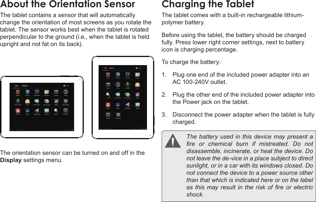 Page 51  Getting To Know The Internet TabletEnglishAbout the Orientation SensorThe tablet contains a sensor that will automatically change the orientation of most screens as you rotate the tablet. The sensor works best when the tablet is rotated perpendicular to the ground (i.e., when the tablet is held upright and not fat on its back).The orientation sensor can be turned on and off in the Display settings menu.Charging the TabletThe tablet comes with a built-in rechargeable lithium-polymer battery.Before using the tablet, the battery should be charged fully. Press lower right corner settings, next to battery icon is charging percentage.To charge the battery:1.  Plug one end of the included power adapter into an AC 100-240V outlet.2.  Plug the other end of the included power adapter into the Power jack on the tablet.3.  Disconnect the power adapter when the tablet is fully charged.  The battery used in this device may present a re  or  chemical  burn  if  mistreated.  Do  not disassemble, incinerate, or heat the device. Do not leave the de-vice in a place subject to direct sunlight, or in a car with its windows closed. Do not connect the device to a power source other than that which is indicated here or on the label as this  may result  in the  risk  of re  or  electric shock.