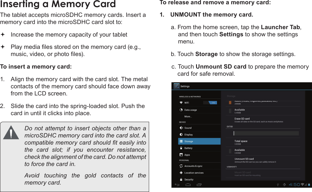 Page 52  Getting To Know The Internet TabletEnglishInserting a Memory Card The tablet accepts microSDHC memory cards. Insert a memory card into the microSDHC card slot to: Increase the memory capacity of your tablet Play media les stored on the memory card (e.g., music, video, or photo les).To insert a memory card:1.  Align the memory card with the card slot. The metal contacts of the memory card should face down away from the LCD screen.2.  Slide the card into the spring-loaded slot. Push the card in until it clicks into place.  Do not attempt to insert objects other than a microSDHC memory card into the card slot. A compatible memory card should t easily into the card slot; if you encounter resistance, check the alignment of the card. Do not attempt to force the card in.  Avoid touching the gold contacts of the memory card.To release and remove a memory card:1.  UNMOUNT the memory card.a. From the home screen, tap the Launcher Tab, and then touch Settings to show the settings menu.b. Touch Storage to show the storage settings.c. Touch Unmount SD card to prepare the memory card for safe removal. 