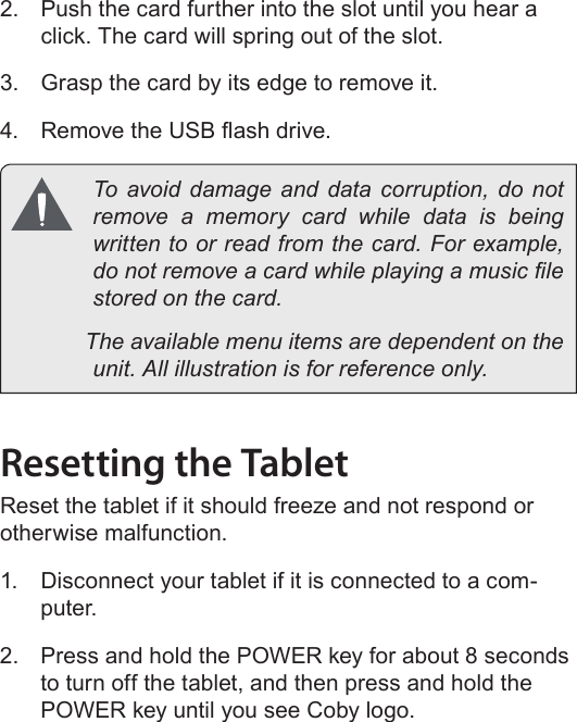 Page 53  Getting To Know The Internet TabletEnglish2.  Push the card further into the slot until you hear a click. The card will spring out of the slot.3.  Grasp the card by its edge to remove it.4.  Remove the USB ash drive.  To avoid damage and data corruption, do not remove a memory card while data is being written to or read from the card. For example, do not remove a card while playing a music le stored on the card.            The available menu items are dependent on the unit. All illustration is for reference only.Resetting the TabletReset the tablet if it should freeze and not respond or otherwise malfunction.1.  Disconnect your tablet if it is connected to a com-puter. 2.  Press and hold the POWER key for about 8 seconds to turn off the tablet, and then press and hold the POWER key until you see Coby logo.