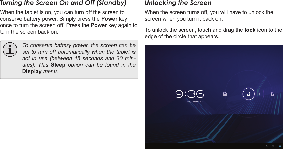 Page 55  Getting StartedEnglishTurning the Screen On and Off (Standby) When the tablet is on, you can turn off the screen to conserve battery power. Simply press the Power key once to turn the screen off. Press the Power key again to turn the screen back on.  To conserve battery power, the screen can be set to turn off automatically when the tablet is not in use (between 15 seconds and 30 min-utes).  This  Sleep option can be found in the Display menu.Unlocking the ScreenWhen the screen turns off, you will have to unlock the screen when you turn it back on. To unlock the screen, touch and drag the lock icon to the edge of the circle that appears.