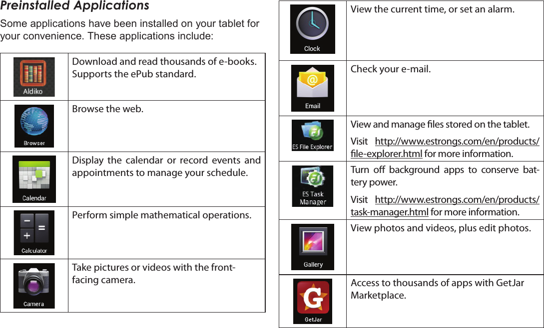 Page 58  Getting StartedEnglishPreinstalled ApplicationsSome applications have been installed on your tablet for your convenience. These applications include:Download and read thousands of e-books. Supports the ePub standard.Browse the web.Display the calendar or record events and appointments to manage your schedule.Perform simple mathematical operations.Take pictures or videos with the front-facing camera.View the current time, or set an alarm.Check your e-mail.View and manage les stored on the tablet.Visit  http://www.estrongs.com/en/products/le-explorer.html for more information.Turn o background apps to conserve bat-tery power.Visit  http://www.estrongs.com/en/products/task-manager.html for more information.View photos and videos, plus edit photos.Access to thousands of apps with GetJar Marketplace.