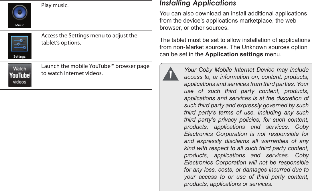 Page 59  Getting StartedEnglishPlay music.Access the Settings menu to adjust the tablet’s options.Launch the mobile YouTube™ browser page to watch internet videos.Installing ApplicationsYou can also download an install additional applications from the device’s applications marketplace, the web browser, or other sources.The tablet must be set to allow installation of applications from non-Market sources. The Unknown sources option can be set in the Application settings menu.  Your  Coby Mobile  Internet  Device may include access to, or information on, content, products, applications and services from third parties. Your use of such third party content, products, applications and services is at the discretion of such third party and expressly governed by such third party’s terms of use, including any such third party’s privacy policies, for such content, products,  applications  and  services.  Coby Electronics Corporation is not responsible for and expressly disclaims all warranties of any kind with respect to all such third party content, products,  applications  and  services.  Coby Electronics Corporation will not be responsible for any loss, costs, or damages incurred due to your access to or use of third party content, products, applications or services.