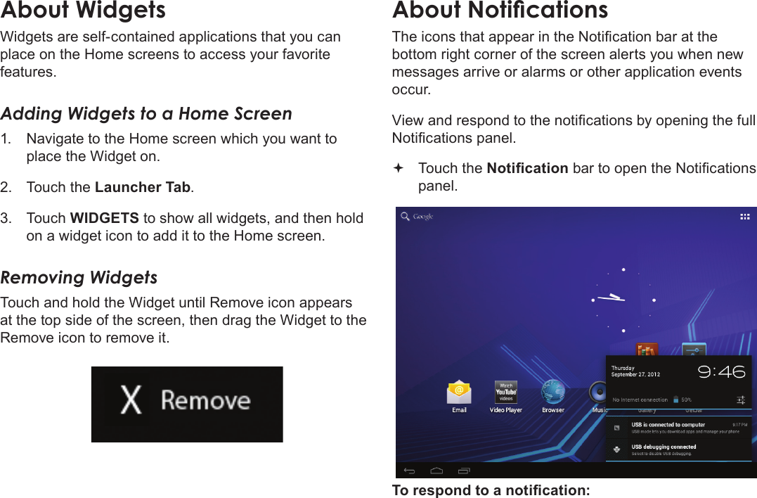 Page 60  Getting StartedEnglishAbout WidgetsWidgets are self-contained applications that you can place on the Home screens to access your favorite features.Adding Widgets to a Home Screen1.  Navigate to the Home screen which you want to place the Widget on.2.  Touch the Launcher Tab.3.  Touch WIDGETS to show all widgets, and then hold on a widget icon to add it to the Home screen.Removing WidgetsTouch and hold the Widget until Remove icon appears at the top side of the screen, then drag the Widget to the Remove icon to remove it.About NoticationsThe icons that appear in the Notication bar at the bottom right corner of the screen alerts you when new messages arrive or alarms or other application events occur.View and respond to the notications by opening the full Notications panel. Touch the Notication bar to open the Notications panel.To respond to a notication: