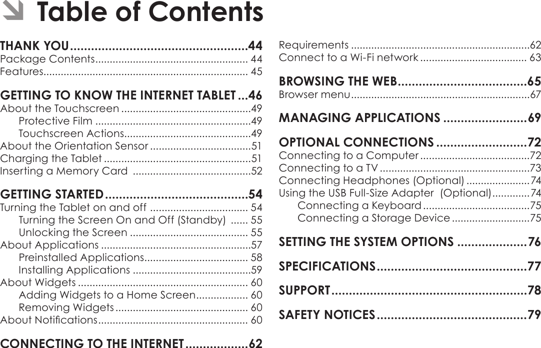 Page 43  Table Of ContentsEnglishTHANK YOU ...................................................44Package Contents ..................................................... 44Features....................................................................... 45GETTING TO KNOW THE INTERNET TABLET ...46About the Touchscreen .............................................49Protective Film ......................................................49Touchscreen Actions............................................49About the Orientation Sensor ...................................51Charging the Tablet ...................................................51Inserting a Memory Card  .........................................52GETTING STARTED .........................................54Turning the Tablet on and off  .................................. 54Turning the Screen On and Off (Standby)  ...... 55Unlocking the Screen ......................................... 55About Applications ....................................................57Preinstalled Applications .................................... 58Installing Applications .........................................59About Widgets ........................................................... 60Adding Widgets to a Home Screen .................. 60Removing Widgets .............................................. 60About Notications .................................................... 60CONNECTING TO THE INTERNET ..................62Requirements ..............................................................62Connect to a Wi-Fi network ..................................... 63BROWSING THE WEB .....................................65Browser menu ..............................................................67MANAGING APPLICATIONS ........................69OPTIONAL CONNECTIONS ..........................72Connecting to a Computer ......................................72Connecting to a TV ....................................................73Connecting Headphones (Optional) ......................74Using the USB Full-Size Adapter  (Optional) .............74Connecting a Keyboard .....................................75Connecting a Storage Device ...........................75SETTING THE SYSTEM OPTIONS ....................76SPECIFICATIONS ...........................................77SUPPORT ........................................................78SAFETY NOTICES ...........................................79 ÂTable of Contents