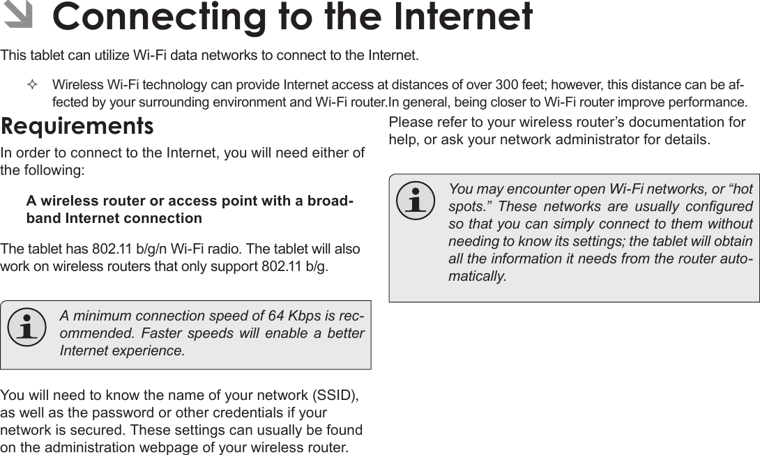 Page 62  Connecting To The InternetEnglish ÂConnecting to the InternetThis tablet can utilize Wi-Fi data networks to connect to the Internet.  Wireless Wi-Fi technology can provide Internet access at distances of over 300 feet; however, this distance can be af-fected by your surrounding environment and Wi-Fi router.In general, being closer to Wi-Fi router improve performance.RequirementsIn order to connect to the Internet, you will need either of the following:A wireless router or access point with a broad-band Internet connectionThe tablet has 802.11 b/g/n Wi-Fi radio. The tablet will also work on wireless routers that only support 802.11 b/g.  A minimum connection speed of 64 Kbps is rec-ommended.  Faster  speeds  will  enable  a better Internet experience.You will need to know the name of your network (SSID), as well as the password or other credentials if your network is secured. These settings can usually be found on the administration webpage of your wireless router.Please refer to your wireless router’s documentation for help, or ask your network administrator for details.  You may encounter open Wi-Fi networks, or “hot spots.”  These  networks  are  usually  congured so that you can simply connect to them without needing to know its settings; the tablet will obtain all the information it needs from the router auto-matically.