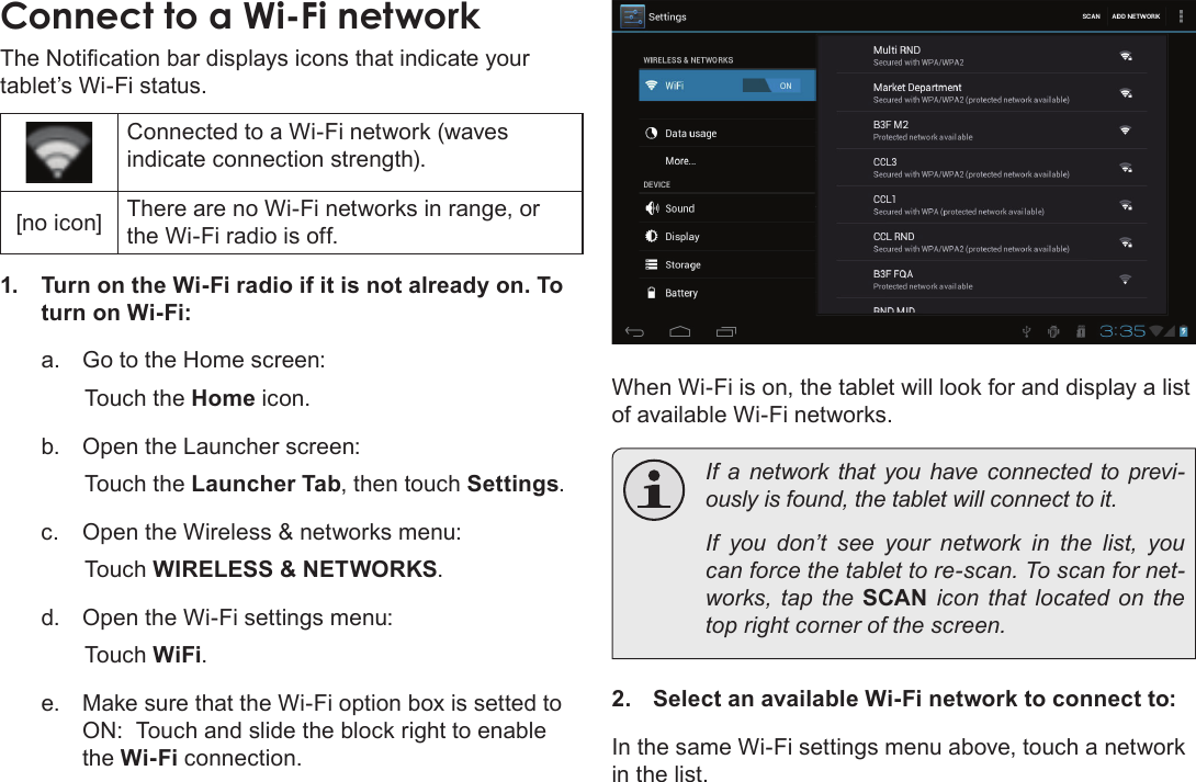 Page 63  Connecting To The InternetEnglishConnect to a Wi-Fi networkThe Notication bar displays icons that indicate your tablet’s Wi-Fi status.Connected to a Wi-Fi network (waves indicate connection strength).[no icon] There are no Wi-Fi networks in range, or the Wi-Fi radio is off.1.  Turn on the Wi-Fi radio if it is not already on. To turn on Wi-Fi:a.  Go to the Home screen: Touch the Home icon.b.  Open the Launcher screen:  Touch the Launcher Tab, then touch Settings.c.  Open the Wireless &amp; networks menu:  Touch WIRELESS &amp; NETWORKS.d.  Open the Wi-Fi settings menu:  Touch WiFi.e.  Make sure that the Wi-Fi option box is setted to ON:  Touch and slide the block right to enable the Wi-Fi connection.When Wi-Fi is on, the tablet will look for and display a list of available Wi-Fi networks.  If a network that you have connected to previ-ously is found, the tablet will connect to it.  If you don’t see your network in the list, you can force the tablet to re-scan. To scan for net-works, tap the SCAN icon that located on the top right corner of the screen.2.  Select an available Wi-Fi network to connect to:In the same Wi-Fi settings menu above, touch a network in the list.