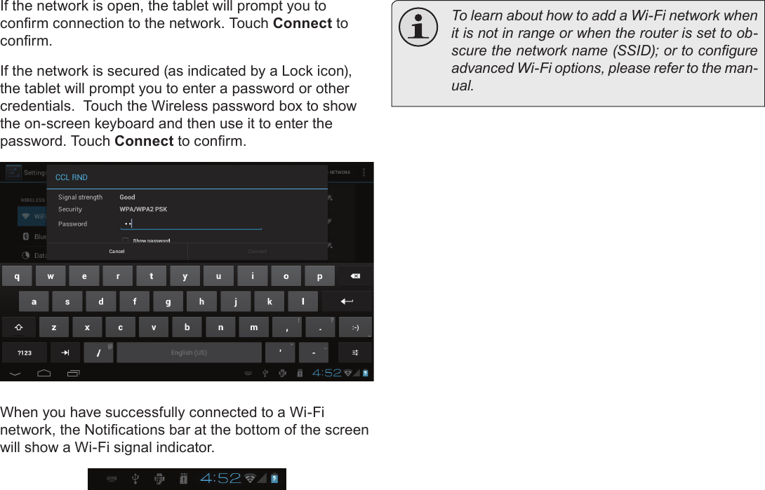 Page 64  Connecting To The InternetEnglishIf the network is open, the tablet will prompt you to conrm connection to the network. Touch Connect to conrm.If the network is secured (as indicated by a Lock icon), the tablet will prompt you to enter a password or other credentials.  Touch the Wireless password box to show the on-screen keyboard and then use it to enter the password. Touch Connect to conrm.When you have successfully connected to a Wi-Fi network, the Notications bar at the bottom of the screen will show a Wi-Fi signal indicator.  To learn about how to add a Wi-Fi network when it is not in range or when the router is set to ob-scure the network name (SSID); or to congure advanced Wi-Fi options, please refer to the man-ual.