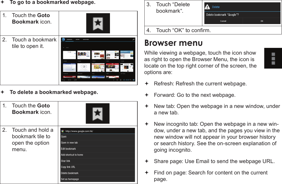 Page 67  Browsing The WebEnglish To go to a bookmarked webpage. 1.  Touch the Goto Bookmark icon.2.  Touch a bookmark tile to open it. To delete a bookmarked webpage.1.  Touch the Goto Bookmark icon.2.  Touch and hold a bookmark tile to open the option menu.3.  Touch “Delete bookmark“.4.  Touch “OK” to conrm.Browser menuWhile viewing a webpage, touch the icon show as right to open the Browser Menu, the icon is locate on the top right corner of the screen, the options are: Refresh: Refresh the current webpage. Forward: Go to the next webpage. New tab: Open the webpage in a new window, under a new tab. New incognito tab: Open the webpage in a new win-dow, under a new tab, and the pages you view in the new window will not appear in your browser history or search history. See the on-screen explanation of going incognito. Share page: Use Email to send the webpage URL. Find on page: Search for content on the current page.