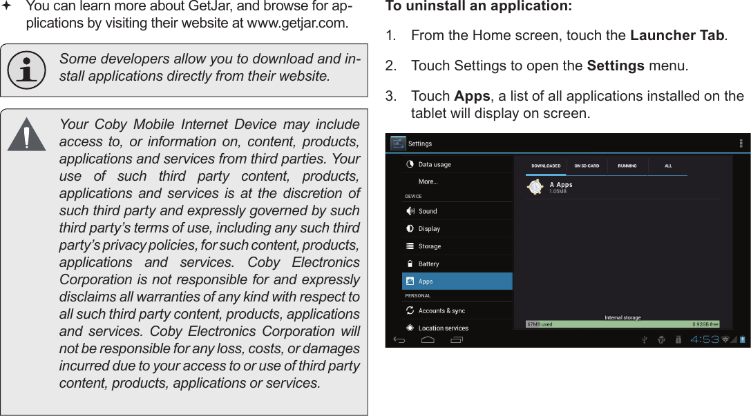 Page 70  Managing ApplicationsEnglish You can learn more about GetJar, and browse for ap-plications by visiting their website at www.getjar.com.  Some developers allow you to download and in-stall applications directly from their website.  Your  Coby  Mobile  Internet  Device  may  include access to, or information on, content, products, applications and services from third parties. Your use of such third party content, products, applications and services is at the discretion of such third party and expressly governed by such third party’s terms of use, including any such third party’s privacy policies, for such content, products, applications  and  services.  Coby  Electronics Corporation is not responsible for and expressly disclaims all warranties of any kind with respect to all such third party content, products, applications and  services.  Coby  Electronics  Corporation  will not be responsible for any loss, costs, or damages incurred due to your access to or use of third party content, products, applications or services.To uninstall an application:1.  From the Home screen, touch the Launcher Tab.2.  Touch Settings to open the Settings menu.3.  Touch Apps, a list of all applications installed on the tablet will display on screen.