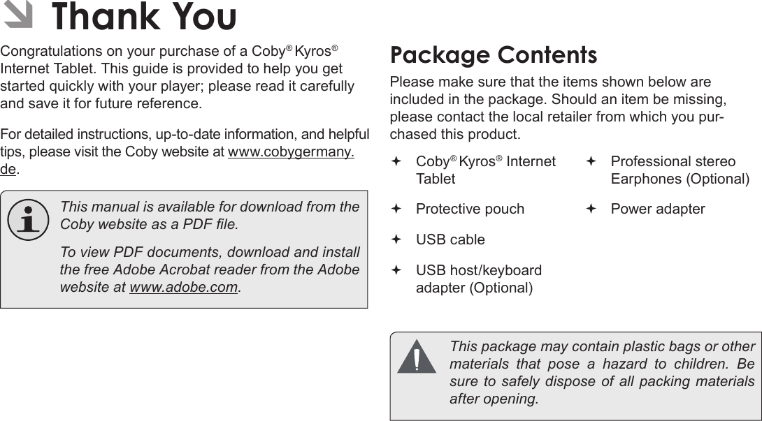 Page 44  Thank YouEnglish ÂThank YouCongratulations on your purchase of a Coby® Kyros® Internet Tablet. This guide is provided to help you get started quickly with your player; please read it carefully and save it for future reference.For detailed instructions, up-to-date information, and helpful tips, please visit the Coby website at www.cobygermany.de.  This manual is available for download from the Coby website as a PDF le.    To view PDF documents, download and install the free Adobe Acrobat reader from the Adobe website at www.adobe.com.Package ContentsPlease make sure that the items shown below are included in the package. Should an item be missing, please contact the local retailer from which you pur-chased this product. Coby® Kyros® Internet Tablet  Protective pouch USB cable USB host/keyboard adapter (Optional) Professional stereo Earphones (Optional) Power adapter  This package may contain plastic bags or other materials  that  pose  a  hazard  to  children.  Be sure to safely dispose of all packing materials after opening.