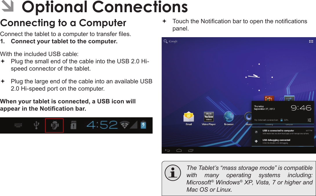 Page 72  Optional ConnectionsEnglish ÂOptional ConnectionsConnecting to a ComputerConnect the tablet to a computer to transfer les.1.  Connect your tablet to the computer.With the included USB cable: Plug the small end of the cable into the USB 2.0 Hi- speed connector of the tablet. Plug the large end of the cable into an available USB  2.0 Hi-speed port on the computer.When your tablet is connected, a USB icon will appear in the Notication bar. Touch the Notication bar to open the notications panel.  The Tablet’s “mass storage mode” is compatible with many operating systems including: Microsoft® Windows® XP, Vista, 7 or higher and Mac OS or Linux.