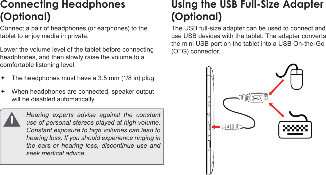 Pag e 74  Optional ConnectionsEnglishConnecting Headphones (Optional)Connect a pair of headphones (or earphones) to the tablet to enjoy media in private.Lower the volume level of the tablet before connecting headphones, and then slowly raise the volume to a comfortable listening level. The headphones must have a 3.5 mm (1/8 in) plug. When headphones are connected, speaker output  will be disabled automatically.  Hearing experts advise against the constant use of personal stereos played at high volume. Constant exposure to high volumes can lead to hearing loss. If you should experience ringing in the ears or hearing loss, discontinue use and seek medical advice.Using the USB Full-Size Adapter  (Optional)The USB full-size adapter can be used to connect and use USB devices with the tablet. The adapter converts the mini USB port on the tablet into a USB On-the-Go (OTG) connector.RESETHDMI MICDC IN 5V