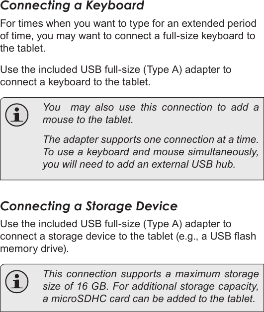 Page 75  Optional ConnectionsEnglishConnecting a KeyboardFor times when you want to type for an extended period of time, you may want to connect a full-size keyboard to the tablet. Use the included USB full-size (Type A) adapter to connect a keyboard to the tablet.  You  may also use this connection to add a mouse to the tablet.   The adapter supports one connection at a time. To use a keyboard and mouse simultaneously, you will need to add an external USB hub.Connecting a Storage DeviceUse the included USB full-size (Type A) adapter to connect a storage device to the tablet (e.g., a USB ash memory drive).  This connection supports a maximum storage size of 16 GB. For additional storage capacity, a microSDHC card can be added to the tablet.