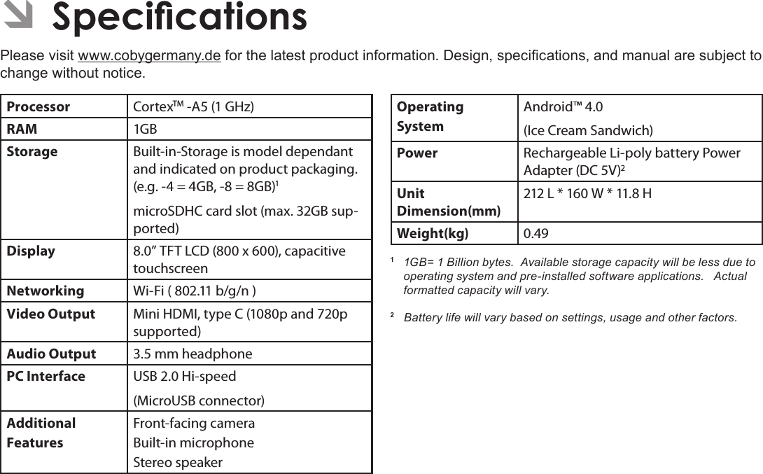 Page 77 SpecicationsEnglish ÂSpecicationsPlease visit www.cobygermany.de for the latest product information. Design, specications, and manual are subject to change without notice.Processor CortexTM -A5 (1 GHz)RAM 1GBStorage Built-in-Storage is model dependant and indicated on product packaging. (e.g. -4 = 4GB, -8 = 8GB)1microSDHC card slot (max. 32GB sup-ported)Display 8.0” TFT LCD (800 x 600), capacitive touchscreenNetworking Wi-Fi ( 802.11 b/g/n )Video Output Mini HDMI, type C (1080p and 720p supported)Audio Output 3.5 mm headphonePC Interface USB 2.0 Hi-speed(MicroUSB connector)Additional  FeaturesFront-facing cameraBuilt-in microphoneStereo speakerOperating SystemAndroid™ 4.0(Ice Cream Sandwich)Power Rechargeable Li-poly battery Power Adapter (DC 5V)2Unit Dimension(mm)212 L * 160 W * 11.8 HWeight(kg) 0.491  1GB= 1 Billion bytes.  Available storage capacity will be less due to operating system and pre-installed software applications.   Actual formatted capacity will vary.2   Battery life will vary based on settings, usage and other factors.  