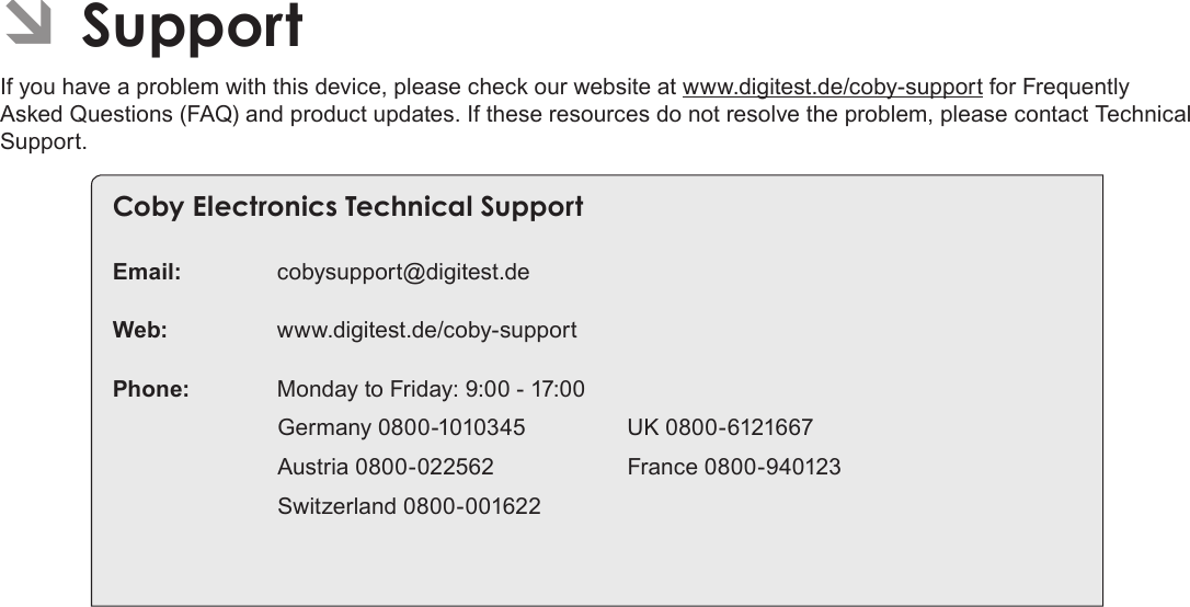 Page 78 SupportEnglish ÂSupportIf you have a problem with this device, please check our website at www.digitest.de/coby-support for Frequently Asked Questions (FAQ) and product updates. If these resources do not resolve the problem, please contact Technical Support.Coby Electronics Technical SupportEmail: cobysupport@digitest.deWeb: www.digitest.de/coby-supportPhone:  Monday to Friday: 9:00 - 17:00                           Germany 0800-1010345                UK 0800-6121667                          Austria 0800-022562                     France 0800-940123                          Switzerland 0800-001622