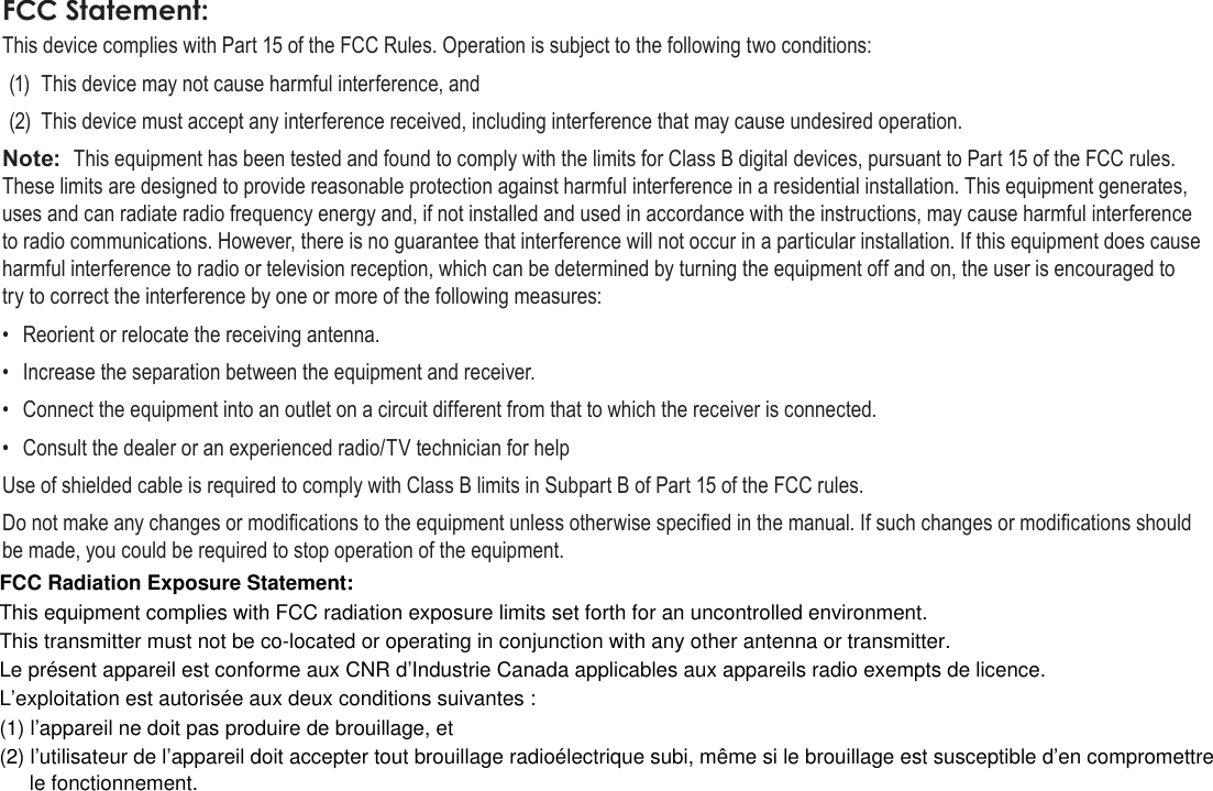 Page 80  Safety NoticesEnglishFCC Statement:This device complies with Part 15 of the FCC Rules. Operation is subject to the following two conditions:(1)  This device may not cause harmful interference, and(2)  This device must accept any interference received, including interference that may cause undesired operation.Note:  This equipment has been tested and found to comply with the limits for Class B digital devices, pursuant to Part 15 of the FCC rules. These limits are designed to provide reasonable protection against harmful interference in a residential installation. This equipment generates, uses and can radiate radio frequency energy and, if not installed and used in accordance with the instructions, may cause harmful interference to radio communications. However, there is no guarantee that interference will not occur in a particular installation. If this equipment does cause harmful interference to radio or television reception, which can be determined by turning the equipment off and on, the user is encouraged to try to correct the interference by one or more of the following measures:•  Reorient or relocate the receiving antenna.•  Increase the separation between the equipment and receiver.•  Connect the equipment into an outlet on a circuit different from that to which the receiver is connected.•  Consult the dealer or an experienced radio/TV technician for helpUse of shielded cable is required to comply with Class B limits in Subpart B of Part 15 of the FCC rules.Do not make any changes or modications to the equipment unless otherwise specied in the manual. If such changes or modications should be made, you could be required to stop operation of the equipment.FCC Radiation Exposure Statement:This equipment complies with FCC radiation exposure limits set forth for an uncontrolled environment.This transmitter must not be co-located or operating in conjunction with any other antenna or transmitter.Le présent appareil est conforme aux CNR d’Industrie Canada applicables aux appareils radio exempts de licence.L’exploitation est autorisée aux deux conditions suivantes :(1) l’appareil ne doit pas produire de brouillage, et(2) l’utilisateur de l’appareil doit accepter tout brouillage radioélectrique subi, même si le brouillage est susceptible d’en compromettre le fonctionnement.