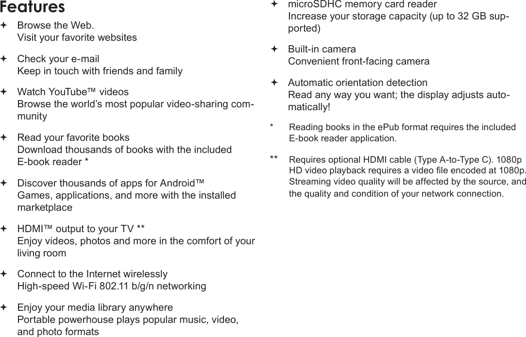 Page 45  Thank YouEnglishFeatures Browse the Web. Visit your favorite websites Check your e-mail Keep in touch with friends and family Watch YouTube™ videos Browse the world’s most popular video-sharing com-munity Read your favorite books Download thousands of books with the included E-book reader * Discover thousands of apps for Android™ Games, applications, and more with the installed marketplace HDMI™ output to your TV ** Enjoy videos, photos and more in the comfort of your living room Connect to the Internet wirelessly High-speed Wi-Fi 802.11 b/g/n networking Enjoy your media library anywhere  Portable powerhouse plays popular music, video, and photo formats microSDHC memory card reader Increase your storage capacity (up to 32 GB sup-ported) Built-in camera Convenient front-facing camera Automatic orientation detection Read any way you want; the display adjusts auto-matically!*  Reading books in the ePub format requires the included E-book reader application.**  Requires optional HDMI cable (Type A-to-Type C). 1080p HD video playback requires a video le encoded at 1080p. Streaming video quality will be affected by the source, and the quality and condition of your network connection.