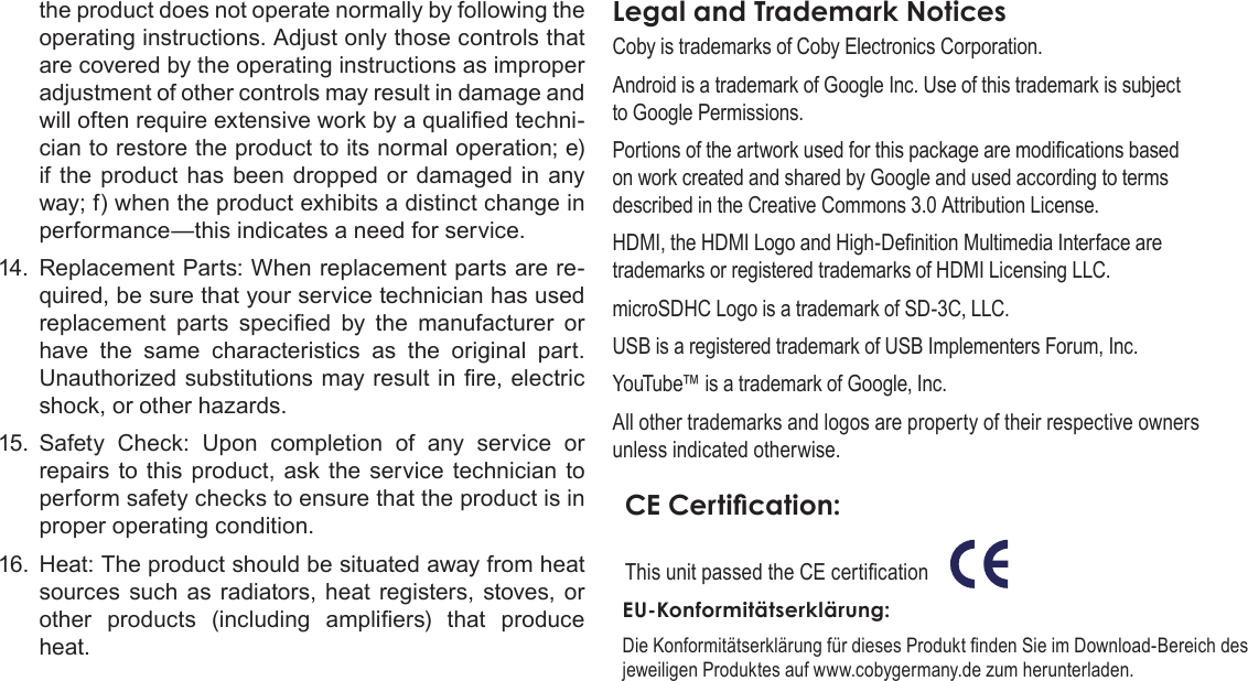 Page 82  Safety NoticesEnglishthe product does not operate normally by following the operating instructions. Adjust only those controls that are covered by the operating instructions as improper adjustment of other controls may result in damage and will often require extensive work by a qualied techni-cian to restore the product to its normal operation; e) if the product has been dropped or damaged in any way; f) when the product exhibits a distinct change in performance—this indicates a need for service.14.  Replacement Parts: When replacement parts are re-quired, be sure that your service technician has used replacement  parts  specied  by  the  manufacturer  or have the same characteristics as the original part. Unauthorized substitutions may result in re, electric shock, or other hazards.15.  Safety Check: Upon completion of any service or repairs to this product, ask the service technician to perform safety checks to ensure that the product is in proper operating condition.16.  Heat: The product should be situated away from heat sources such as radiators, heat registers, stoves, or other  products  (including  ampliers)  that  produce heat.Legal and Trademark NoticesCoby is trademarks of Coby Electronics Corporation.Android is a trademark of Google Inc. Use of this trademark is subject to Google Permissions.Portions of the artwork used for this package are modications based on work created and shared by Google and used according to terms described in the Creative Commons 3.0 Attribution License.HDMI, the HDMI Logo and High-Denition Multimedia Interface are trademarks or registered trademarks of HDMI Licensing LLC.microSDHC Logo is a trademark of SD-3C, LLC.USB is a registered trademark of USB Implementers Forum, Inc.YouTube™ is a trademark of Google, Inc. All other trademarks and logos are property of their respective owners unless indicated otherwise.CE Certication:This unit passed the CE certication            EU-Konformitätserklärung: Die Konformitätserklärung für dieses Produkt nden Sie im Download-Bereich des jeweiligen Produktes auf www.cobygermany.de zum herunterladen.