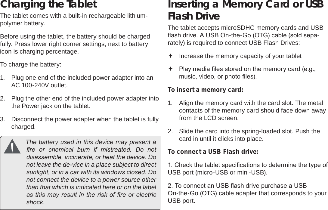 Page 10  Getting To Know The Internet TabletEnglishCharging the TabletThe tablet comes with a built-in rechargeable lithium-polymer battery.Before using the tablet, the battery should be charged fully. Press lower right corner settings, next to battery icon is charging percentage.To charge the battery:1.  Plug one end of the included power adapter into an AC 100-240V outlet.2.  Plug the other end of the included power adapter into the Power jack on the tablet.3.  Disconnect the power adapter when the tablet is fully charged.  The battery used in this device may present a re  or  chemical  burn  if  mistreated.  Do  not disassemble, incinerate, or heat the device. Do not leave the de-vice in a place subject to direct sunlight, or in a car with its windows closed. Do not connect the device to a power source other than that which is indicated here or on the label as this may result in the risk of re or electric shock.Inserting a Memory Card or USB Flash DriveThe tablet accepts microSDHC memory cards and USB ash drive. A USB On-the-Go (OTG) cable (sold sepa-rately) is required to connect USB Flash Drives: Increase the memory capacity of your tablet Play media les stored on the memory card (e.g., music, video, or photo les).To insert a memory card:1.  Align the memory card with the card slot. The metal contacts of the memory card should face down away from the LCD screen.2.  Slide the card into the spring-loaded slot. Push the card in until it clicks into place.To connect a USB Flash drive:1. Check the tablet specications to determine the type of USB port (micro-USB or mini-USB).2. To connect an USB ash drive purchase a USB On-the-Go (OTG) cable adapter that corresponds to your USB port.