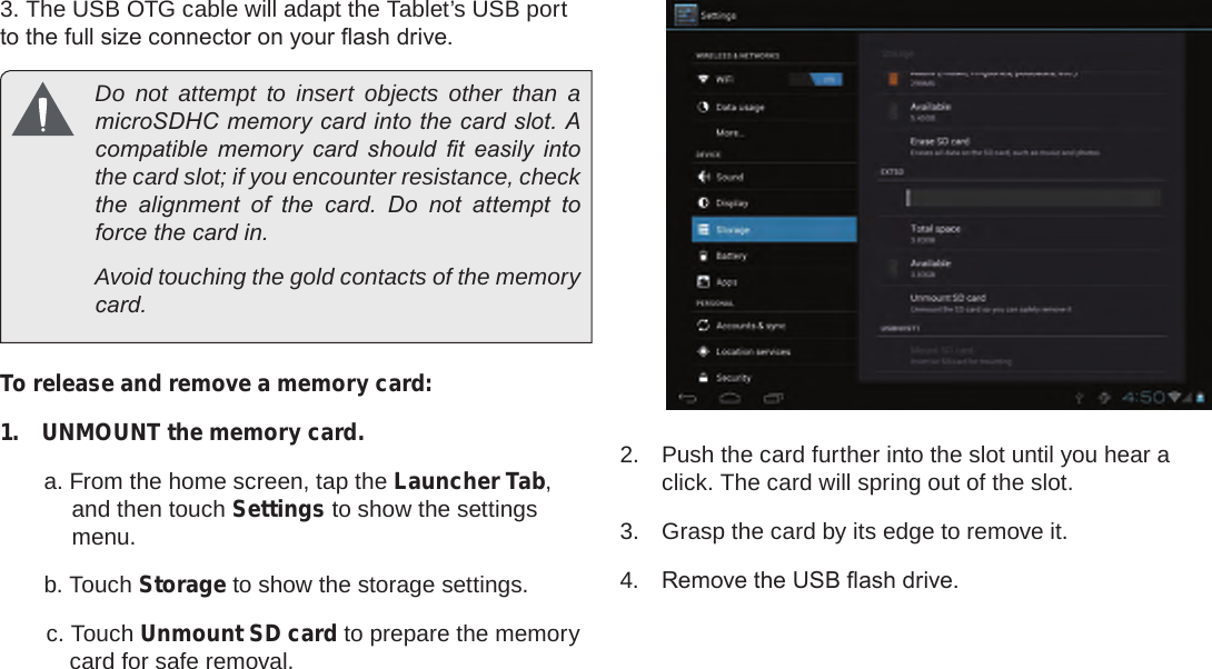 Page 11  Getting To Know The Internet TabletEnglish3. The USB OTG cable will adapt the Tablet’s USB port to the full size connector on your ash drive.  Do not attempt to insert objects other than a microSDHC memory card into the card slot. A compatible  memory  card  should  t  easily  into the card slot; if you encounter resistance, check the  alignment  of  the  card.  Do  not  attempt  to force the card in.  Avoid touching the gold contacts of the memory card.To release and remove a memory card:1.  UNMOUNT the memory card.a. From the home screen, tap the Launcher Tab, and then touch Settings to show the settings menu.b. Touch Storage to show the storage settings.c. Touch Unmount SD card to prepare the memory card for safe removal. 2.  Push the card further into the slot until you hear a click. The card will spring out of the slot.3.  Grasp the card by its edge to remove it.4.  Remove the USB ash drive.