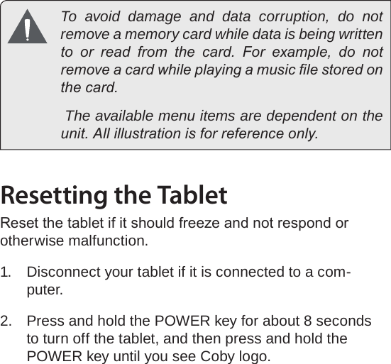 Page 12  Getting To Know The Internet TabletEnglish  To avoid damage and data corruption, do not remove a memory card while data is being written to  or  read  from  the  card.  For  example,  do  not remove a card while playing a music le stored on the card.            The available menu items are dependent on the unit. All illustration is for reference only.Resetting the TabletReset the tablet if it should freeze and not respond or otherwise malfunction.1.  Disconnect your tablet if it is connected to a com-puter. 2.  Press and hold the POWER key for about 8 seconds to turn off the tablet, and then press and hold the POWER key until you see Coby logo.