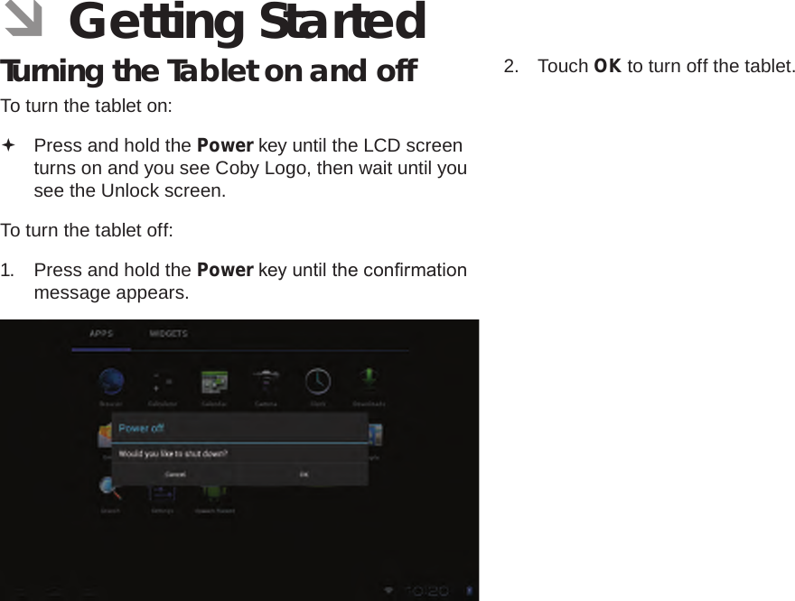 Page 13  Getting StartedEnglish ÂGetting StartedTurning the Tablet on and off To turn the tablet on: Press and hold the Power key until the LCD screen turns on and you see Coby Logo, then wait until you see the Unlock screen.To turn the tablet off:1.  Press and hold the Power key until the conrmation message appears.2.  Touch OK to turn off the tablet.