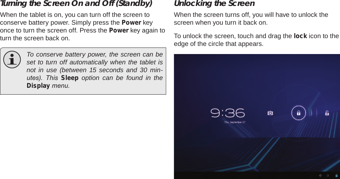 Page 14  Getting StartedEnglishTurning the Screen On and Off (Standby) When the tablet is on, you can turn off the screen to conserve battery power. Simply press the Power key once to turn the screen off. Press the Power key again to turn the screen back on.  To conserve battery power, the screen can be set to turn off automatically when the tablet is not in use (between 15 seconds and 30 min-utes).  This  Sleep option can be found in the Display menu.Unlocking the ScreenWhen the screen turns off, you will have to unlock the screen when you turn it back on. To unlock the screen, touch and drag the lock icon to the edge of the circle that appears.