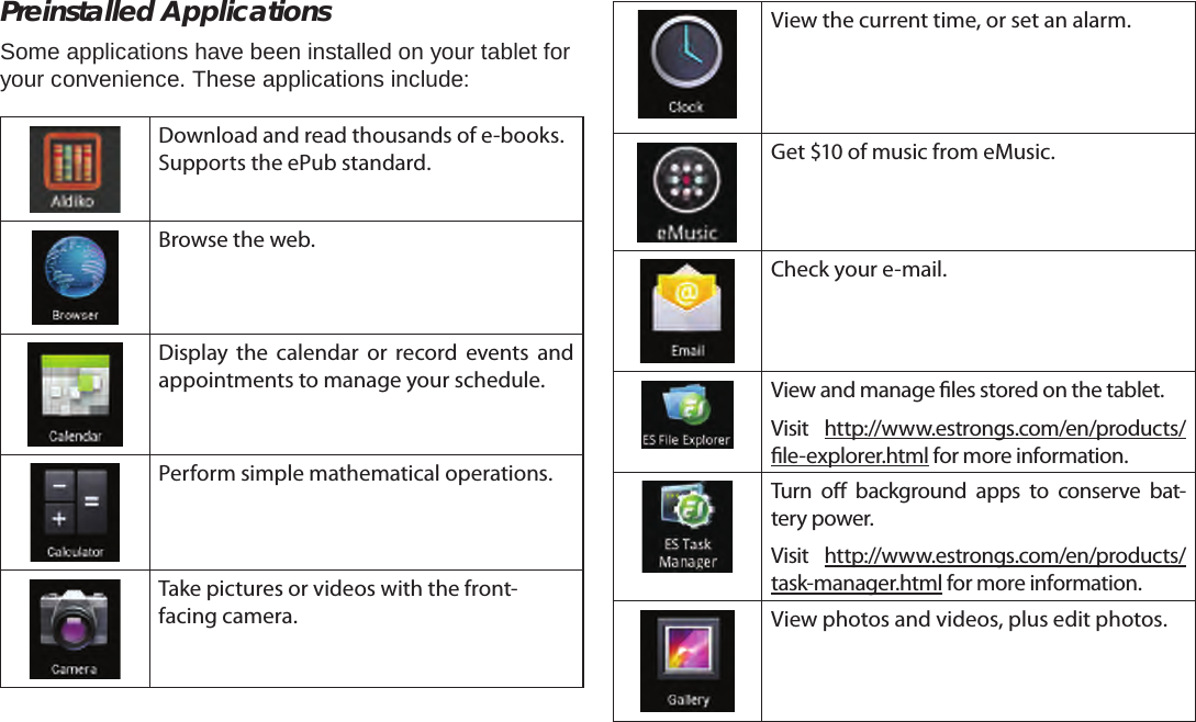 Page 17  Getting StartedEnglishPreinstalled ApplicationsSome applications have been installed on your tablet for your convenience. These applications include:Download and read thousands of e-books. Supports the ePub standard.Browse the web.Display the calendar or record events and appointments to manage your schedule.Perform simple mathematical operations.Take pictures or videos with the front-facing camera.View the current time, or set an alarm.Get $10 of music from eMusic.Check your e-mail.View and manage les stored on the tablet.Visit  http://www.estrongs.com/en/products/le-explorer.html for more information.Turn o background apps to conserve bat-tery power.Visit  http://www.estrongs.com/en/products/task-manager.html for more information.View photos and videos, plus edit photos.