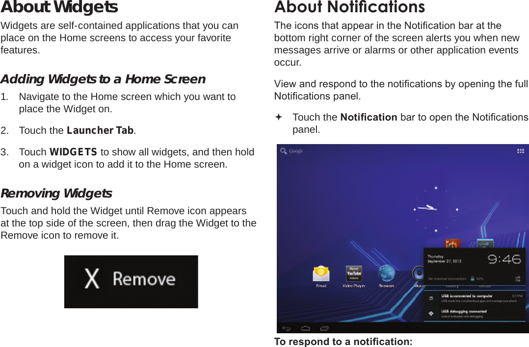 Page 19  Getting StartedEnglishAbout WidgetsWidgets are self-contained applications that you can place on the Home screens to access your favorite features.Adding Widgets to a Home Screen1.  Navigate to the Home screen which you want to place the Widget on.2.  Touch the Launcher Tab.3.  Touch WIDGETS to show all widgets, and then hold on a widget icon to add it to the Home screen.Removing WidgetsTouch and hold the Widget until Remove icon appears at the top side of the screen, then drag the Widget to the Remove icon to remove it.About NoticationsThe icons that appear in the Notication bar at the bottom right corner of the screen alerts you when new messages arrive or alarms or other application events occur.View and respond to the notications by opening the full Notications panel. Touch the Notication bar to open the Notications panel.To respond to a notication: